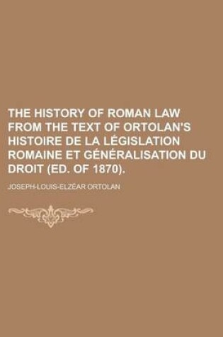 Cover of The History of Roman Law from the Text of Ortolan's Histoire de La Legislation Romaine Et Generalisation Du Droit (Ed. of 1870)