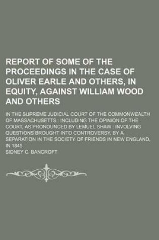 Cover of Report of Some of the Proceedings in the Case of Oliver Earle and Others, in Equity, Against William Wood and Others; In the Supreme Judicial Court of the Commonwealth of Massachusetts Including the Opinion of the Court, as Pronounced by Lemuel Shaw Inv