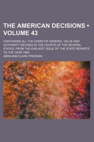 Cover of The American Decisions (Volume 43); Containing All the Cases of General Value and Authority Decided in the Courts of the Several States, from the Earliest Issue of the State Reports to the Year 1869