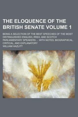 Cover of The Eloquence of the British Senate; Being a Selection of the Best Speeches of the Most Distinguished English, Irish, and Scotch Parliamentary Speakers ... with Notes, Biographical, Critical, and Explanatory Volume 1