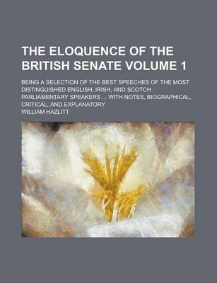 Book cover for The Eloquence of the British Senate; Being a Selection of the Best Speeches of the Most Distinguished English, Irish, and Scotch Parliamentary Speakers ... with Notes, Biographical, Critical, and Explanatory Volume 1