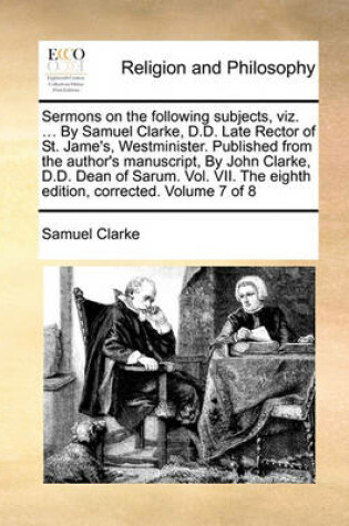 Cover of Sermons on the Following Subjects, Viz. ... by Samuel Clarke, D.D. Late Rector of St. Jame's, Westminister. Published from the Author's Manuscript, by John Clarke, D.D. Dean of Sarum. Vol. VII. the Eighth Edition, Corrected. Volume 7 of 8