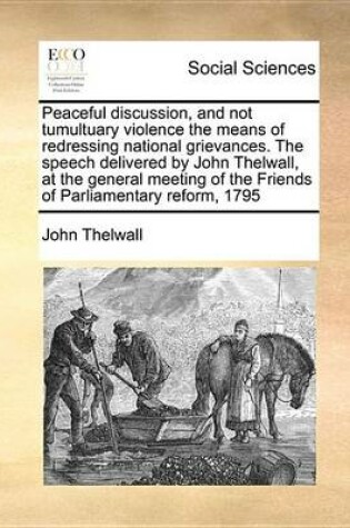 Cover of Peaceful Discussion, and Not Tumultuary Violence the Means of Redressing National Grievances. the Speech Delivered by John Thelwall, at the General Meeting of the Friends of Parliamentary Reform, 1795