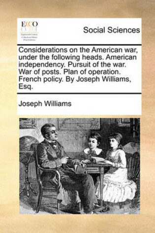 Cover of Considerations on the American War, Under the Following Heads. American Independency. Pursuit of the War. War of Posts. Plan of Operation. French Policy. by Joseph Williams, Esq.