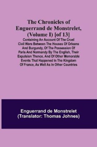 Cover of The Chronicles of Enguerrand de Monstrelet, (Volume I) [of 13]; Containing an account of the cruel civil wars between the houses of Orleans and Burgundy, of the possession of Paris and Normandy by the English, their expulsion thence, and of other memorable eve