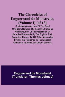 Book cover for The Chronicles of Enguerrand de Monstrelet, (Volume I) [of 13]; Containing an account of the cruel civil wars between the houses of Orleans and Burgundy, of the possession of Paris and Normandy by the English, their expulsion thence, and of other memorable eve