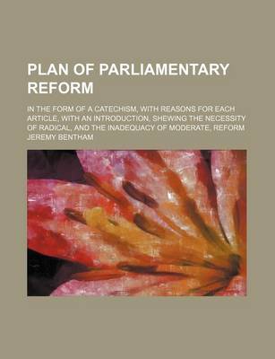 Book cover for Plan of Parliamentary Reform; In the Form of a Catechism, with Reasons for Each Article, with an Introduction, Shewing the Necessity of Radical, and the Inadequacy of Moderate, Reform