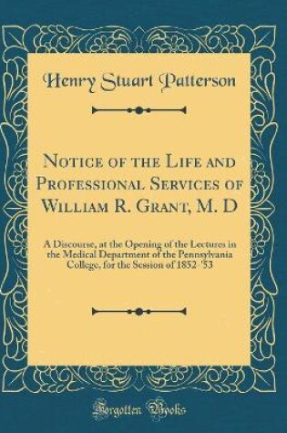 Cover of Notice of the Life and Professional Services of William R. Grant, M. D: A Discourse, at the Opening of the Lectures in the Medical Department of the Pennsylvania College, for the Session of 1852-'53 (Classic Reprint)