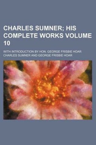 Cover of Charles Sumner Volume 10; His Complete Works. with Introduction by Hon. George Frisbie Hoar