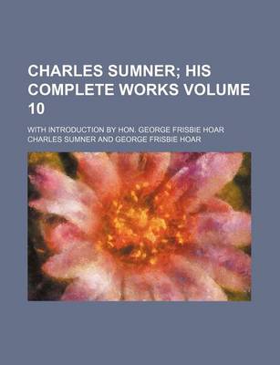 Book cover for Charles Sumner Volume 10; His Complete Works. with Introduction by Hon. George Frisbie Hoar