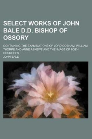 Cover of Select Works of John Bale D.D. Bishop of Ossory; Containing the Examinations of Lord Cobham, William Thorpe and Anne Askewe and the Image of Both Chur