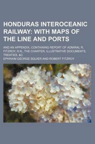 Cover of Honduras Interoceanic Railway; With Maps of the Line and Ports. and an Appendix, Containing Report of Admiral R. Fitzroy, R.N., the Charter, Illustrative Documents, Treaties, &C