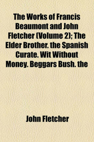 Cover of The Works of Francis Beaumont and John Fletcher; The Elder Brother. the Spanish Curate. Wit Without Money. Beggars Bush. the Humourous Lieutenant. the Faithful Shepherdess Volume 2