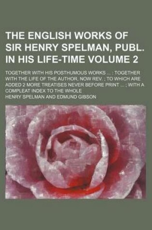 Cover of The English Works of Sir Henry Spelman, Publ. in His Life-Time Volume 2; Together with His Posthumous Works Together with the Life of the Author, Now REV. to Which Are Added 2 More Treatises Never Before Print with a Compleat Index to the Whole