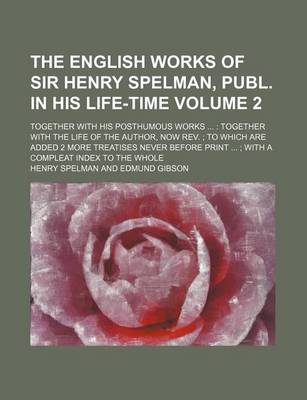 Book cover for The English Works of Sir Henry Spelman, Publ. in His Life-Time Volume 2; Together with His Posthumous Works Together with the Life of the Author, Now REV. to Which Are Added 2 More Treatises Never Before Print with a Compleat Index to the Whole