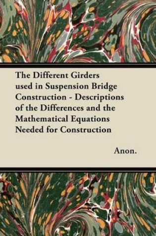 Cover of The Different Girders Used in Suspension Bridge Construction - Descriptions of the Differences and the Mathematical Equations Needed for Construction