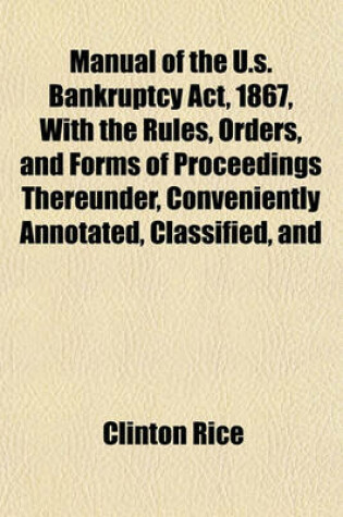 Cover of Manual of the U.S. Bankruptcy ACT, 1867, with the Rules, Orders, and Forms of Proceedings Thereunder, Conveniently Annotated, Classified, and