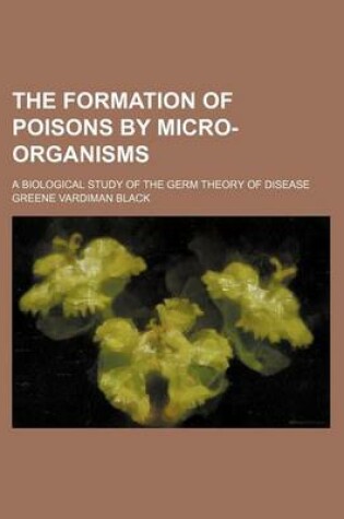 Cover of The Formation of Poisons by Micro-Organisms; A Biological Study of the Germ Theory of Disease