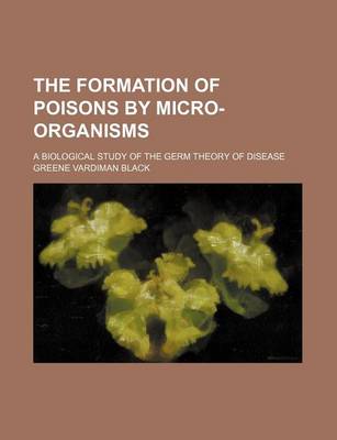 Book cover for The Formation of Poisons by Micro-Organisms; A Biological Study of the Germ Theory of Disease