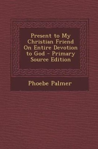 Cover of Present to My Christian Friend on Entire Devotion to God - Primary Source Edition