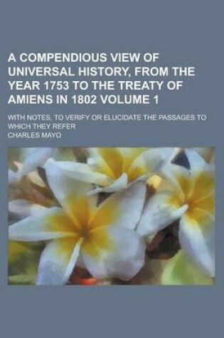 Cover of A Compendious View of Universal History, from the Year 1753 to the Treaty of Amiens in 1802; With Notes, to Verify or Elucidate the Passages to Which They Refer Volume 1