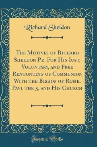 Cover of The Motives of Richard Sheldon Pr. for His Iust, Voluntary, and Free Renouncing of Communion with the Bishop of Rome, Pavl the 5, and His Church (Classic Reprint)