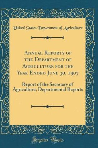 Cover of Annual Reports of the Department of Agriculture for the Year Ended June 30, 1907: Report of the Secretary of Agriculture; Departmental Reports (Classic Reprint)