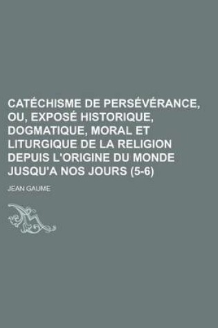 Cover of Catechisme de Perseverance, Ou, Expose Historique, Dogmatique, Moral Et Liturgique de La Religion Depuis L'Origine Du Monde Jusqu'a Nos Jours (5-6)