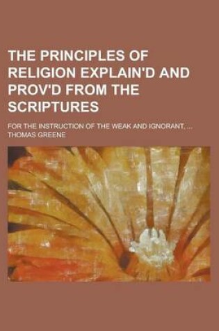 Cover of The Principles of Religion Explain'd and Prov'd from the Scriptures; For the Instruction of the Weak and Ignorant, ...