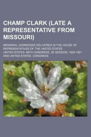 Cover of Champ Clark (Late a Representative from Missouri); Memorial Addresses Delivered in the House of Representatives of the United States