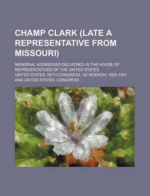 Book cover for Champ Clark (Late a Representative from Missouri); Memorial Addresses Delivered in the House of Representatives of the United States