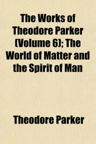 Cover of The Works of Theodore Parker (Volume 6); The World of Matter and the Spirit of Man