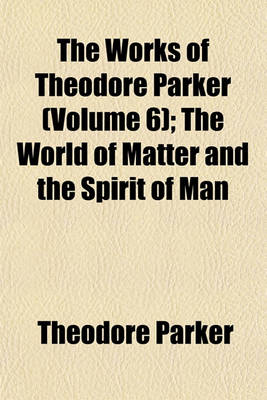 Book cover for The Works of Theodore Parker (Volume 6); The World of Matter and the Spirit of Man