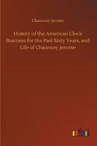 Cover of History of the American Clock Business for the Past Sixty Years, and Life of Chauncey Jerome