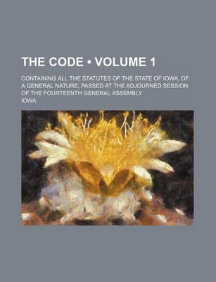 Book cover for The Code (Volume 1); Containing All the Statutes of the State of Iowa, of a General Nature, Passed at the Adjourned Session of the Fourteenth General Assembly