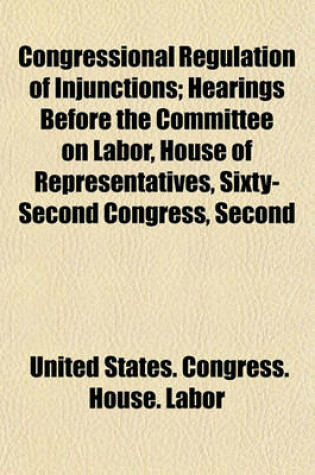 Cover of Congressional Regulation of Injunctions; Hearings Before the Committee on Labor, House of Representatives, Sixty-Second Congress, Second