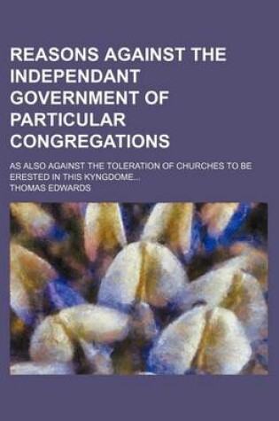 Cover of Reasons Against the Independant Government of Particular Congregations; As Also Against the Toleration of Churches to Be Erested in This Kyngdome