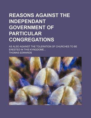 Book cover for Reasons Against the Independant Government of Particular Congregations; As Also Against the Toleration of Churches to Be Erested in This Kyngdome