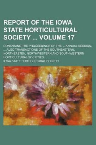 Cover of Report of the Iowa State Horticultural Society Volume 17; Containing the Proceedings of the Annual Session, Also Transactions of the Southeastern, Northeasten, Northwestern and Southwestern Horticultural Societies