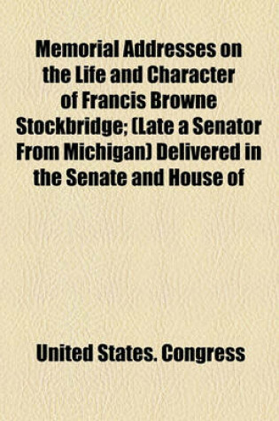 Cover of Memorial Addresses on the Life and Character of Francis Browne Stockbridge; (Late a Senator from Michigan) Delivered in the Senate and House of Representatives, Fifty-Third Congress, Third Session