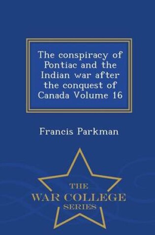 Cover of The Conspiracy of Pontiac and the Indian War After the Conquest of Canada Volume 16 - War College Series