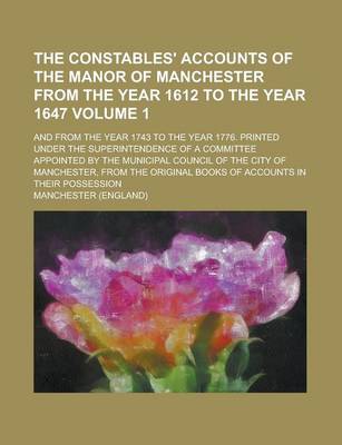 Book cover for The Constables' Accounts of the Manor of Manchester from the Year 1612 to the Year 1647; And from the Year 1743 to the Year 1776. Printed Under the Superintendence of a Committee Appointed by the Municipal Council of the City of Volume 1