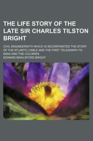 Cover of The Life Story of the Late Sir Charles Tilston Bright; Civil Engineerwith Which Is Incorporated the Story of the Atlantic Cable and the First Telegraph to India and the Colonies