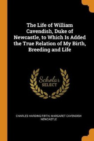Cover of The Life of William Cavendish, Duke of Newcastle, to Which Is Added the True Relation of My Birth, Breeding and Life