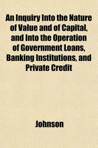 Cover of An Inquiry Into the Nature of Value and of Capital, and Into the Operation of Government Loans, Banking Institutions, and Private Credit