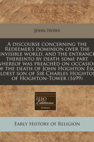 Cover of A Discourse Concerning the Redeemer's Dominion Over the Invisible World, and the Entrance Thereinto by Death Some Part Whereof Was Preached on Occasion of the Death of John Hoghton Esq, Eldest Son of Sir Charles Hoghton of Hoghton-Tower (1699)