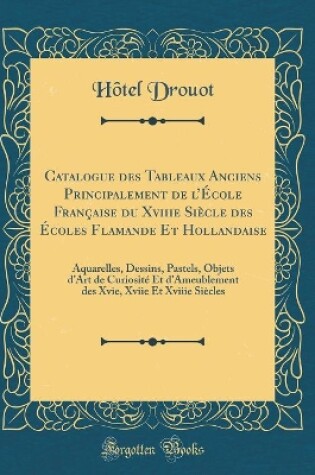 Cover of Catalogue des Tableaux Anciens Principalement de lÉcole Française du Xviiie Siècle des Écoles Flamande Et Hollandaise: Aquarelles, Dessins, Pastels, Objets dArt de Curiosité Et dAmeublement des Xvie, Xviie Et Xviiie Siècles (Classic Reprint)