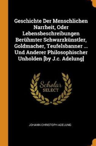 Cover of Geschichte Der Menschlichen Narrheit, Oder Lebensbeschreibungen Beruhmter Schwarzkunstler, Goldmacher, Teufelsbanner ... Und Anderer Philosophischer Unholden [by J.C. Adelung]