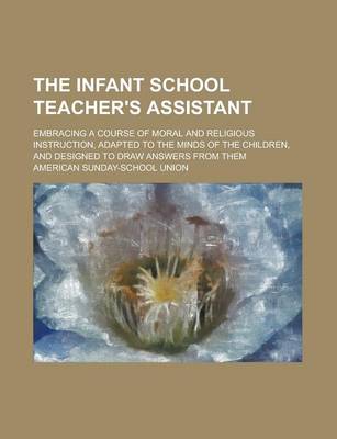 Book cover for The Infant School Teacher's Assistant; Embracing a Course of Moral and Religious Instruction, Adapted to the Minds of the Children, and Designed to Draw Answers from Them