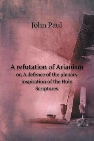 Cover of A refutation of Arianism or, A defence of the plenary inspiration of the Holy Scriptures